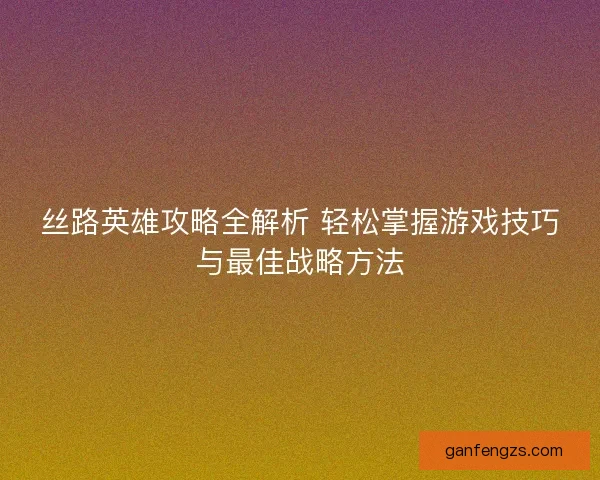 丝路英雄攻略全解析 轻松掌握游戏技巧与最佳战略方法