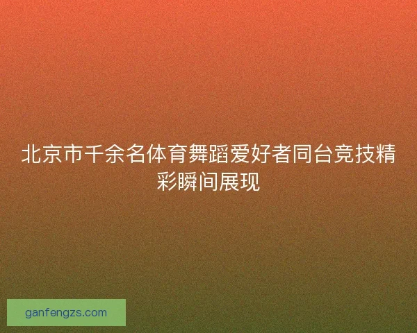 北京市千余名体育舞蹈爱好者同台竞技精彩瞬间展现