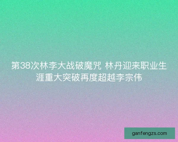 第38次林李大战破魔咒 林丹迎来职业生涯重大突破再度超越李宗伟